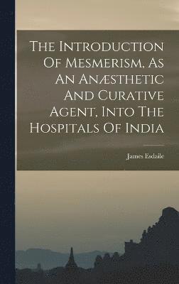 The Introduction Of Mesmerism, As An Ansthetic And Curative Agent, Into The Hospitals Of India 1