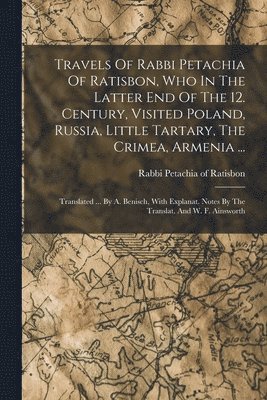 Travels Of Rabbi Petachia Of Ratisbon, Who In The Latter End Of The 12. Century, Visited Poland, Russia, Little Tartary, The Crimea, Armenia ... 1