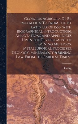 Georgius Agricola De Re Metallica, Tr. From the 1st Latin Ed. of 1556, With Biographical Introduction, Annotations and Appendices Upon the Development of Mining Methods, Metallurgical Processes, Geology, Mineralogy & Mining Law, From the Earliest Times...