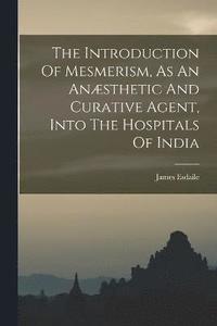 bokomslag The Introduction Of Mesmerism, As An Ansthetic And Curative Agent, Into The Hospitals Of India