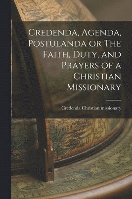 Credenda, Agenda, Postulanda or The Faith, Duty, and Prayers of a Christian Missionary 1