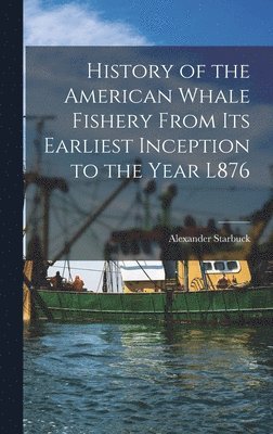 History of the American Whale Fishery From Its Earliest Inception to the Year L876 1