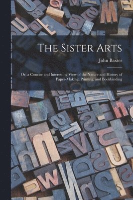 John Baxter - Sister Arts; Or, a Concise and Interesting View of the Nature and History of Paper-Making, Printing, and Bookbinding, Häftad