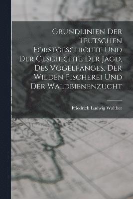 Grundlinien Der Teutschen Forstgeschichte Und Der Geschichte Der Jagd, Des Vogelfanges, Der Wilden Fischerei Und Der Waldbienenzucht 1