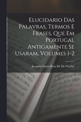 Elucidario Das Palavras, Termos E Frases, Que Em Portugal Antigamente Se Usaram, Volumes 1-2 1