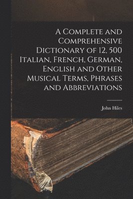Complete and Comprehensive Dictionary of 12, 500 Italian, French, German, English and Other Musical Terms, Phrases and Abbreviations