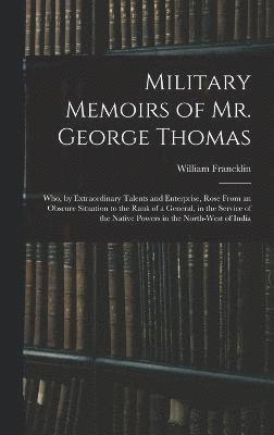 Military Memoirs of Mr. George Thomas; Who, by Extraordinary Talents and Enterprise, Rose From an Obscure Situation to the Rank of a General, in the Service of the Native Powers in the North-West of 1