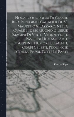 Noua iconologia di Cesare Ripa perugino, caualier de SS. Mauritio & Lazzaro. Nella quale si descriuono diuerse imagini di virtù, vitij, affetti, passioni humane, arti, discipline, humori, elementi, corpi celesti, prouincie d'Italia, fiumi, tutte le parti
