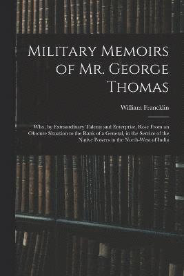 Military Memoirs of Mr. George Thomas; Who, by Extraordinary Talents and Enterprise, Rose From an Obscure Situation to the Rank of a General, in the Service of the Native Powers in the North-West of 1