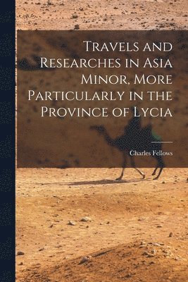Travels and Researches in Asia Minor, More Particularly in the Province of Lycia 1