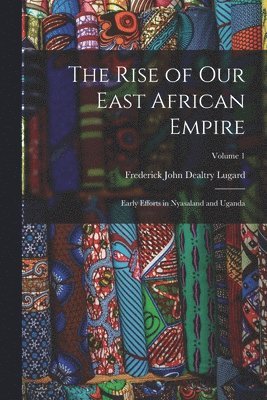 The Rise of our East African Empire; Early Efforts in Nyasaland and Uganda; Volume 1 1