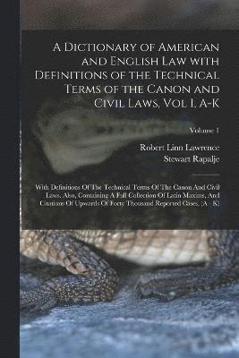 A Dictionary of American and English Law with Definitions of the Technical Terms of the Canon and Civil Laws, Vol I, A-K 1