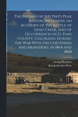 The Indians of the Pike's Peak Region, Including an Account of the Battle of Sand Creek, and of Occurrences in El Paso County, Colorado, During the war With the Cheyennes and Arapahoes, in 1864 and 1