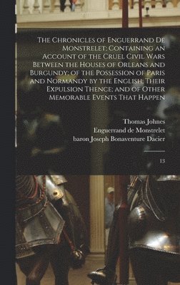 The Chronicles of Enguerrand de Monstrelet; Containing an Account of the Cruel Civil Wars Between the Houses of Orleans and Burgundy; of the Possession of Paris and Normandy by the English; Their 1