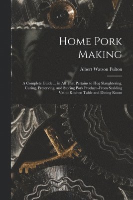 Home Pork Making; a Complete Guide ... in all That Pertains to hog Slaughtering, Curing, Preserving, and Storing Pork Product--from Scalding vat to Kitchen Table and Dining Room