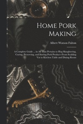 Home Pork Making; a Complete Guide ... in all That Pertains to hog Slaughtering, Curing, Preserving, and Storing Pork Product--from Scalding vat to Kitchen Table and Dining Room 1