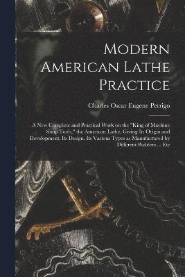 Modern American Lathe Practice; a new Complete and Practical Work on the &quot;king of Machine Shop Tools,&quot; the American Lathe. Giving its Origin and Development. Its Design. Its Various Types 1