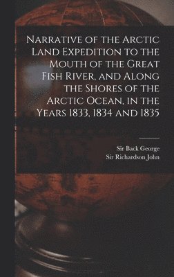 Narrative of the Arctic Land Expedition to the Mouth of the Great Fish River, and Along the Shores of the Arctic Ocean, in the Years 1833, 1834 and 1835 1