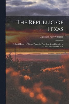 The Republic of Texas; a Brief History of Texas From the First American Colonies in 1821 to Annexation in 1846 1