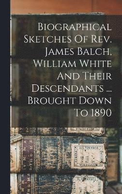 Biographical Sketches Of Rev. James Balch, William White And Their Descendants ... Brought Down To 1890 1