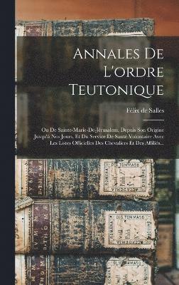 Annales De L'ordre Teutonique: Ou De Sainte-marie-de-jérusalem, Depuis Son Origine Jusqu'à Nos Jours, Et Du Service De Santé Volontaire Avec Les List
