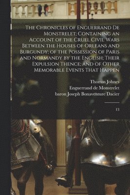 Enguerrand De Monstrelet, Joseph Bonaventure Dacier, Thomas Johnes, Enguerrand de Monstrelet - Chronicles of Enguerrand de Monstrelet; Containing an Account of the Cruel Civil Wars Between the Houses of Orleans and Burgundy; of the Possession of Paris and Normandy by the English; Their Expulsion Thence; and of Other Memorable Events That Happen, Häftad