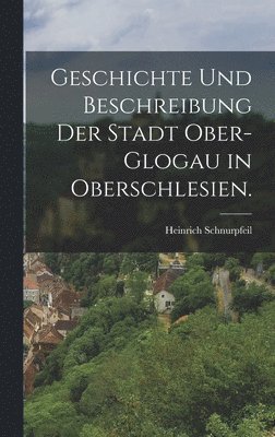 Geschichte und Beschreibung der Stadt Ober-Glogau in Oberschlesien. 1