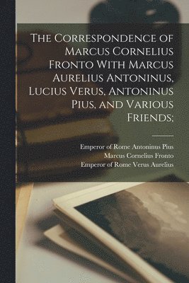 Correspondence of Marcus Cornelius Fronto With Marcus Aurelius Antoninus, Lucius Verus, Antoninus Pius, and Various Friends;