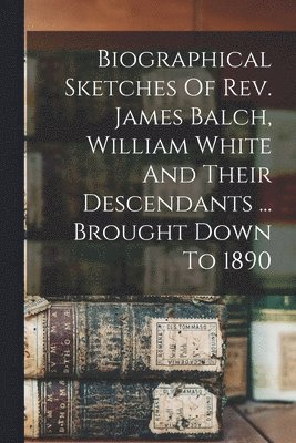 bokomslag Biographical Sketches Of Rev. James Balch, William White And Their Descendants ... Brought Down To 1890