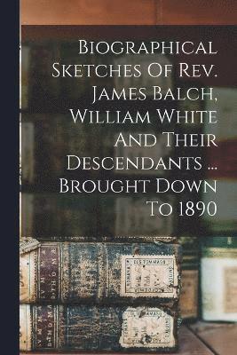 Biographical Sketches Of Rev. James Balch, William White And Their Descendants ... Brought Down To 1890 1
