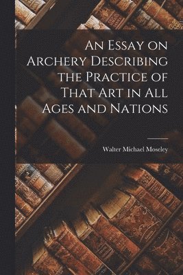 bokomslag Essay on Archery Describing the Practice of That Art in All Ages and Nations
