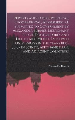 Reports and Papers, Political, Geographical, & Commercial Submitted to Government by Alexander Burnes, Lieutenant Leech, Doctor Lord, and Lieutenant Wood, Employed On Missions in the Years 1835-36-37 1