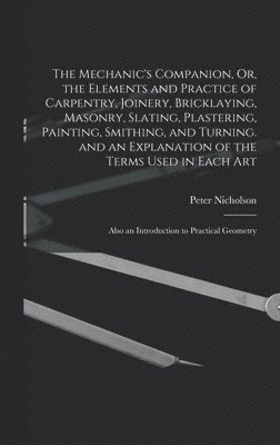 Mechanic's Companion, Or, the Elements and Practice of Carpentry, Joinery, Bricklaying, Masonry, Slating, Plastering, Painting, Smithing, and Turning. and an Explanation of the Terms Used in Each Art