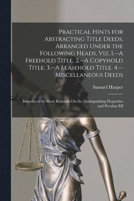 Practical Hints for Abstracting Title Deeds, Arranged Under the Following Heads, Viz. 1.--A Freehold Title. 2.--A Copyhold Title. 3.--A Leasehold Title. 4.--Miscellaneous Deeds 1