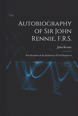 Autobiography of Sir John Rennie, F.R.S. 1