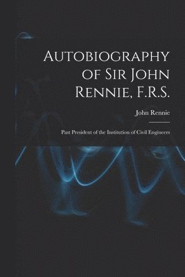 Autobiography of Sir John Rennie, F.R.S.