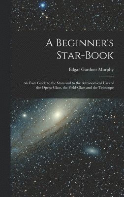 A Beginner's Star-book; an Easy Guide to the Stars and to the Astronomical Uses of the Opera-glass, the Field-glass and the Telescope 1