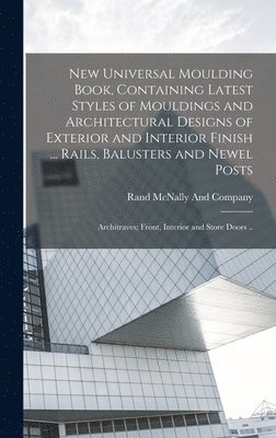 New Universal Moulding Book, Containing Latest Styles of Mouldings and Architectural Designs of Exterior and Interior Finish ... Rails, Balusters and Newel Posts; Architraves; Front, Interior and 1