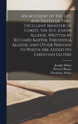 Account of the Life and Death of That Excellent Minister of Christ, the Rev. Joseph Alleine. Written by Richard Baxter, Theodosia Alleine, and Other Persons, to Which are Added his Christian Lelters