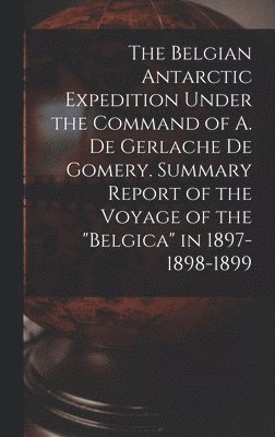 The Belgian Antarctic Expedition Under the Command of A. de Gerlache de Gomery. Summary Report of the Voyage of the &quot;Belgica&quot; in 1897-1898-1899 1