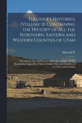 Tullidge's Histories, (volume II) Containing the History of all the Northern, Eastern and Western Counties of Utah; [microform] Also the Counties of Southern Idaho. With a Biographical Appendix of Representative men and Founders of the Cities and Counties