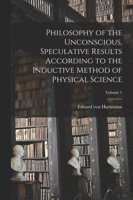 Philosophy of the Unconscious, Speculative Results According to the Inductive Method of Physical Science; Volume 1 1