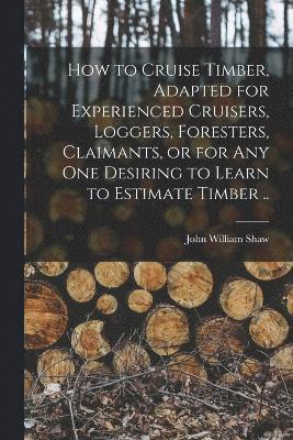 How to Cruise Timber, Adapted for Experienced Cruisers, Loggers, Foresters, Claimants, or for any one Desiring to Learn to Estimate Timber .. 1