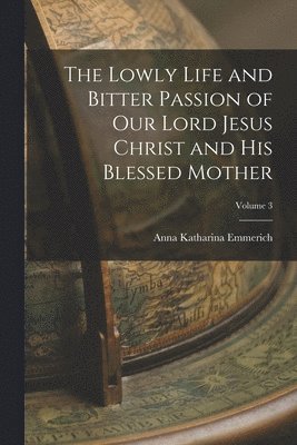 Lowly Life and Bitter Passion of Our Lord Jesus Christ and His Blessed Mother; Volume 3