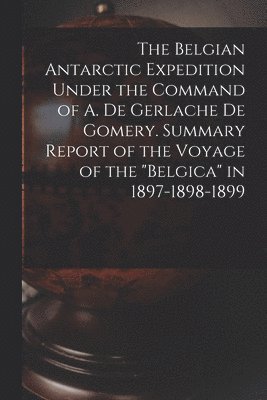 The Belgian Antarctic Expedition Under the Command of A. de Gerlache de Gomery. Summary Report of the Voyage of the &quot;Belgica&quot; in 1897-1898-1899 1