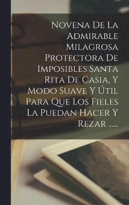 bokomslag Novena De La Admirable Milagrosa Protectora De Imposibles Santa Rita De Casia, Y Modo Suave Y til Para Que Los Fieles La Puedan Hacer Y Rezar ......