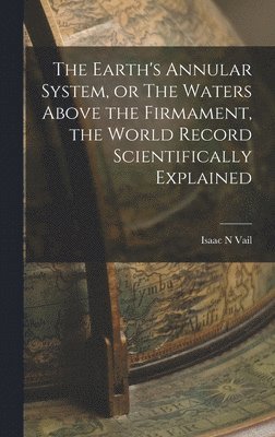 Earth's Annular System, or The Waters Above the Firmament, the World Record Scientifically Explained
