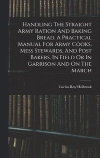 bokomslag Handling The Straight Army Ration And Baking Bread. A Practical Manual For Army Cooks, Mess Stewards, And Post Bakers, In Field Or In Garrison And On The March