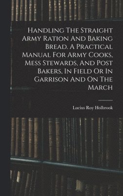 bokomslag Handling The Straight Army Ration And Baking Bread. A Practical Manual For Army Cooks, Mess Stewards, And Post Bakers, In Field Or In Garrison And On The March