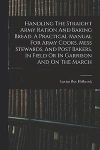 bokomslag Handling The Straight Army Ration And Baking Bread. A Practical Manual For Army Cooks, Mess Stewards, And Post Bakers, In Field Or In Garrison And On The March